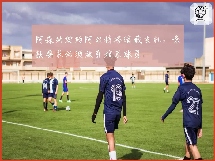 阿森纳续约阿尔特塔暗藏玄机，条款要求必须放弃嫡系球员