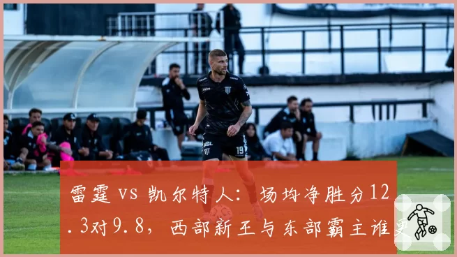 雷霆 vs 凯尔特人：场均净胜分12.3对9.8，西部新王与东部霸主谁更硬