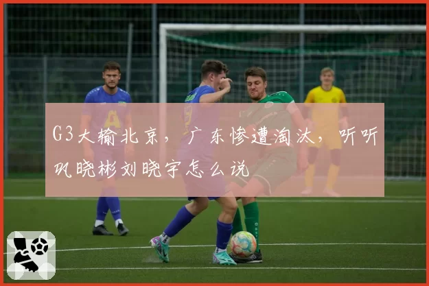 G3大输北京，广东惨遭淘汰，听听巩晓彬刘晓宇怎么说