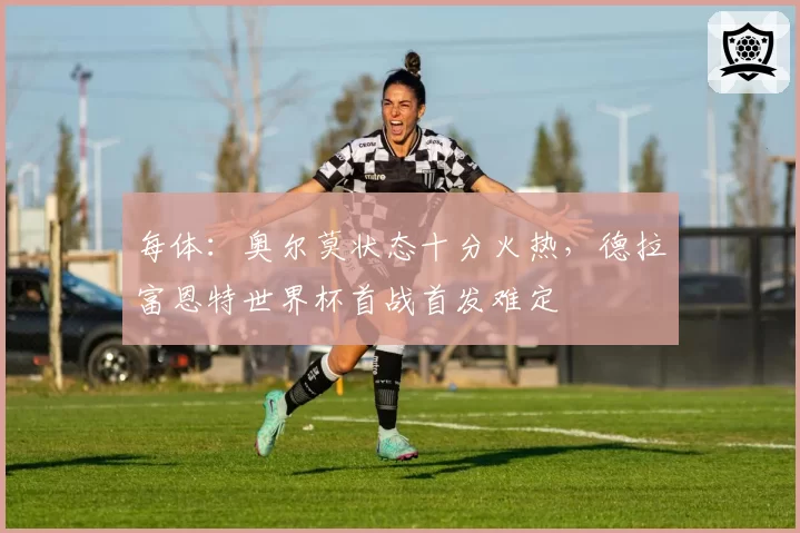 每体：奥尔莫状态十分火热，德拉富恩特世界杯首战首发难定