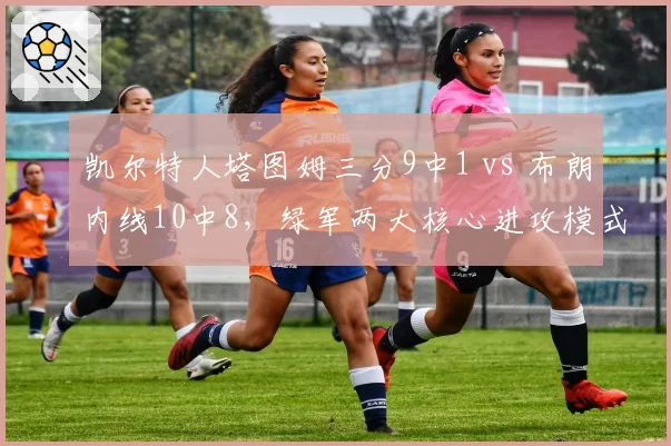 凯尔特人塔图姆三分9中1 vs 布朗内线10中8,绿军两大核心进攻模式迥异