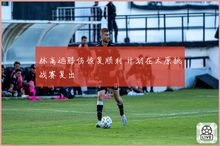 林高远膝伤恢复顺利 计划在太原挑战赛复出