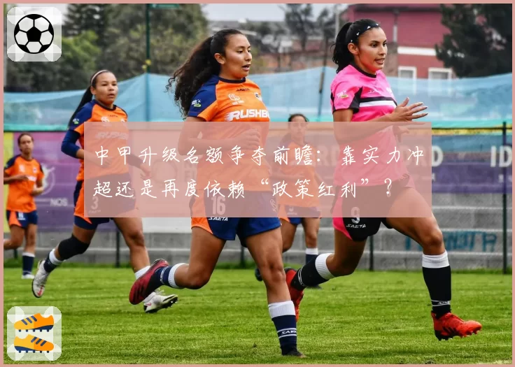 中甲升级名额争夺前瞻：靠实力冲超还是再度依赖“政策红利”？