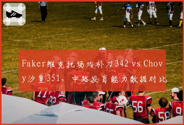 Faker维克托场均补刀342 vs Chovy沙皇351，中路发育能力数据对比