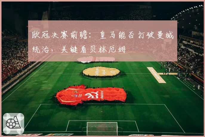 欧冠决赛前瞻：皇马能否打破曼城统治，关键看贝林厄姆
