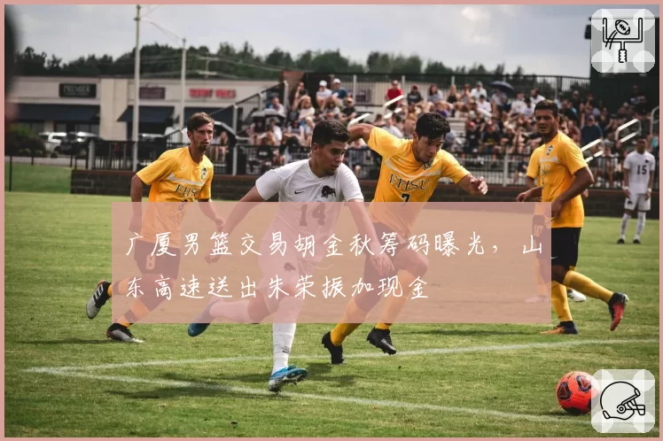 广厦男篮交易胡金秋筹码曝光，山东高速送出朱荣振加现金