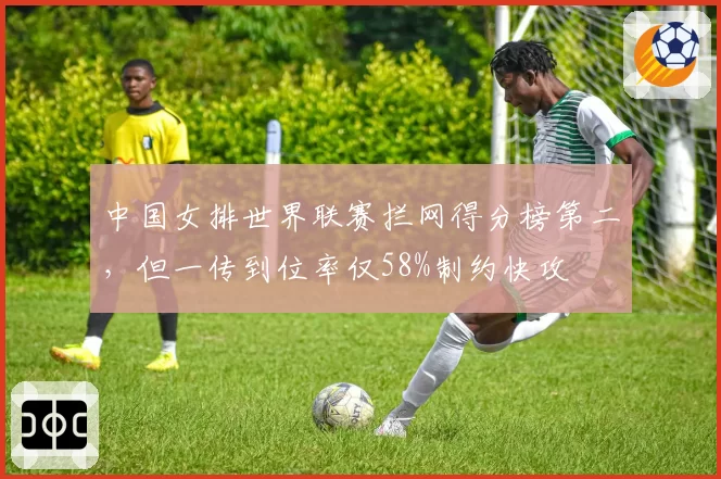 中国女排世界联赛拦网得分榜第二，但一传到位率仅58%制约快攻