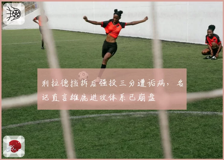 利拉德挡拆后强投三分遭诟病，名记直言雄鹿进攻体系已崩盘