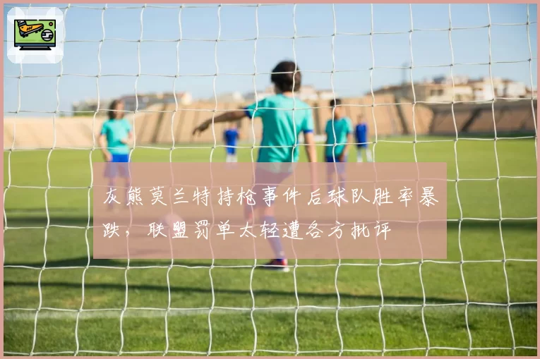 灰熊莫兰特持枪事件后球队胜率暴跌，联盟罚单太轻遭各方批评