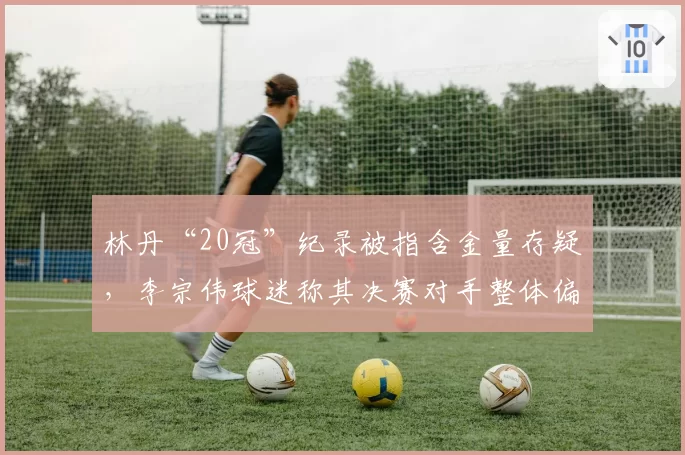 林丹“20冠”纪录被指含金量存疑,李宗伟球迷称其决赛对手整体偏弱