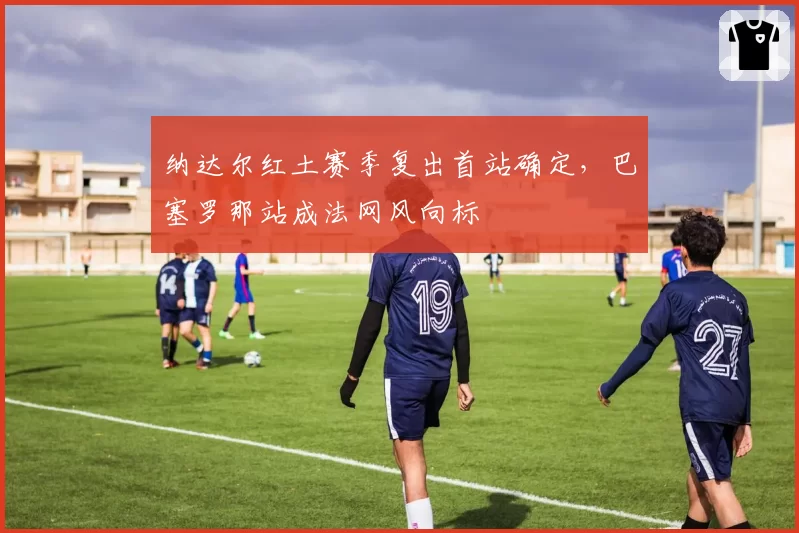 纳达尔红土赛季复出首站确定，巴塞罗那站成法网风向标