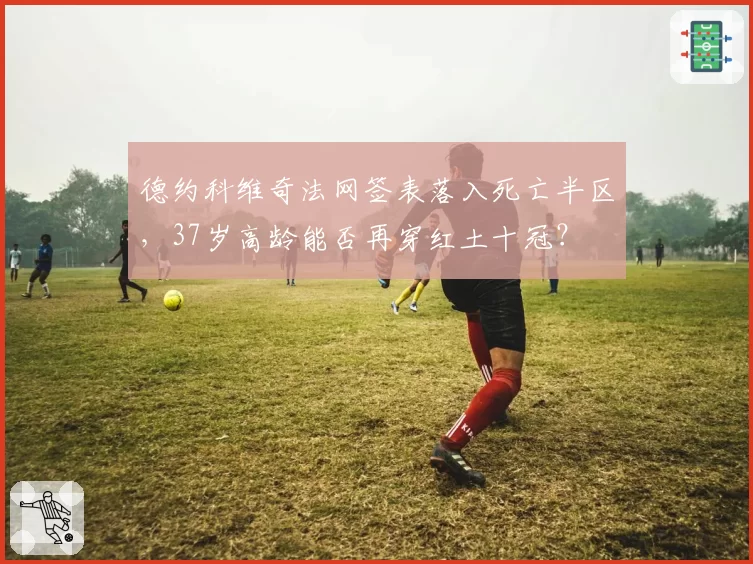 德约科维奇法网签表落入死亡半区,37岁高龄能否再穿红土十冠?