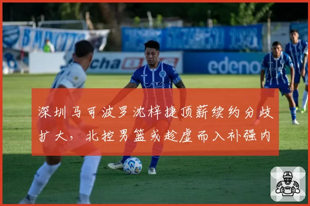 深圳马可波罗沈梓捷顶薪续约分歧扩大，北控男篮或趁虚而入补强内线