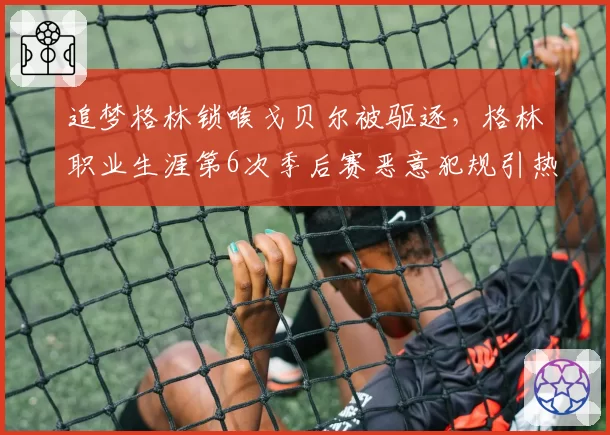 追梦格林锁喉戈贝尔被驱逐，格林职业生涯第6次季后赛恶意犯规引热议
