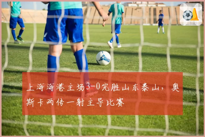 上海海港主场3-0完胜山东泰山，奥斯卡两传一射主导比赛