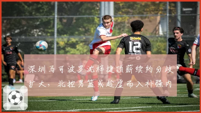 深圳马可波罗沈梓捷顶薪续约分歧扩大，北控男篮或趁虚而入补强内线