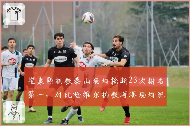 崔康熙执教泰山场均抢断23次排名第一，对比哈维尔执教海港场均犯规仅11次，执教风格决定防守硬度