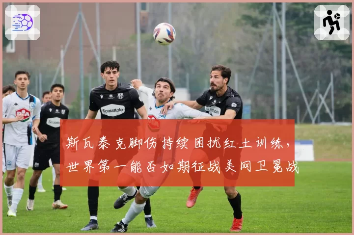 斯瓦泰克脚伤持续困扰红土训练,世界第一能否如期征战美网卫冕战?