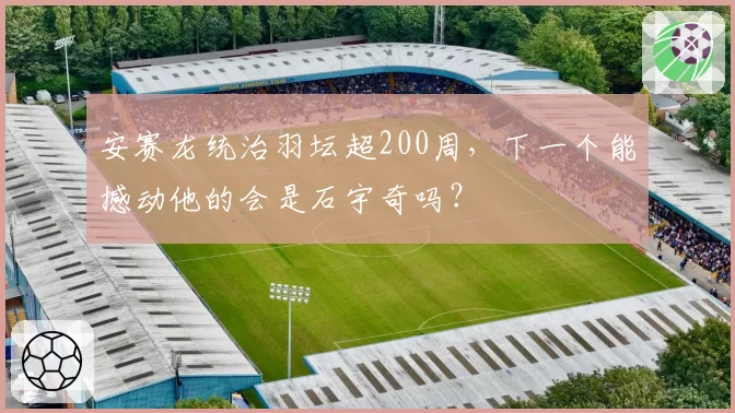 安赛龙统治羽坛超200周，下一个能撼动他的会是石宇奇吗？