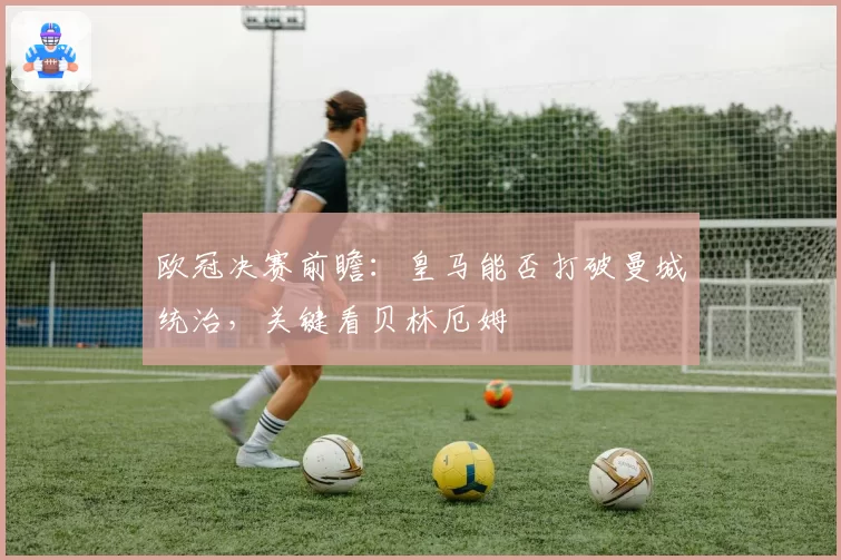 欧冠决赛前瞻:皇马能否打破曼城统治,关键看贝林厄姆