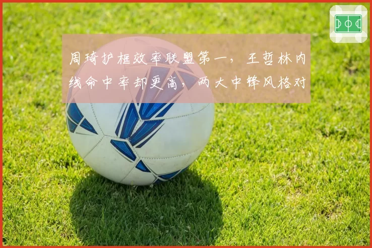周琦护框效率联盟第一，王哲林内线命中率却更高，两大中锋风格对决