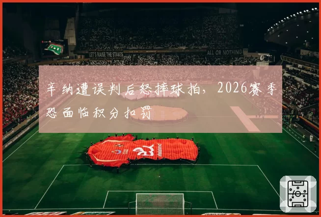 辛纳遭误判后怒摔球拍，2026赛季恐面临积分扣罚