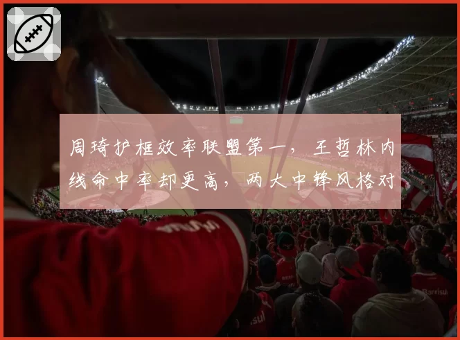 周琦护框效率联盟第一，王哲林内线命中率却更高，两大中锋风格对决