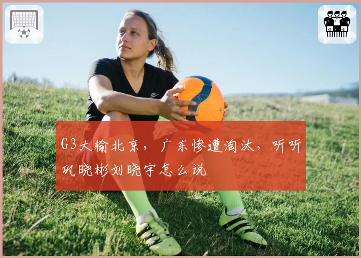 G3大输北京，广东惨遭淘汰，听听巩晓彬刘晓宇怎么说