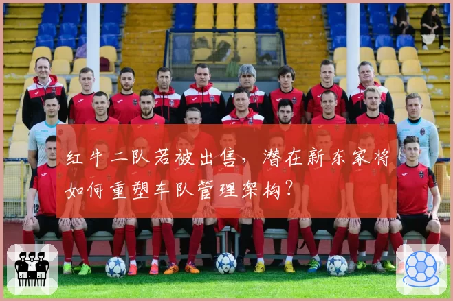 红牛二队若被出售，潜在新东家将如何重塑车队管理架构？