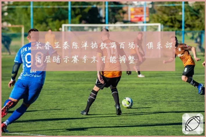 长春亚泰陈洋执教满百场，俱乐部高层暗示赛季末可能调整