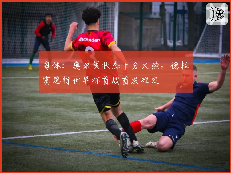 每体：奥尔莫状态十分火热，德拉富恩特世界杯首战首发难定