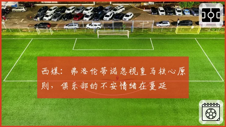 西媒：弗洛伦蒂诺忽视皇马核心原则，俱乐部的不安情绪在蔓延