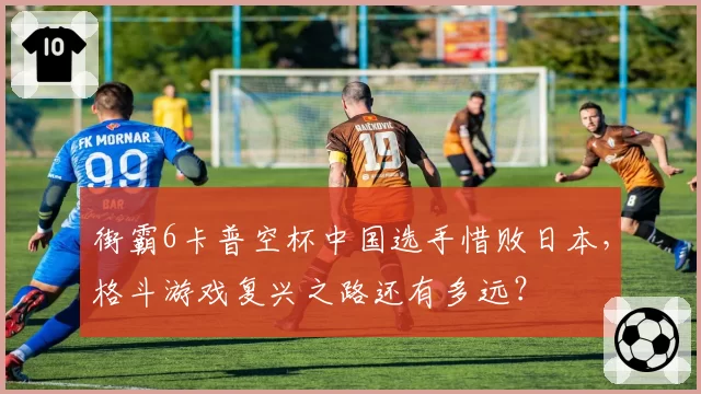 街霸6卡普空杯中国选手惜败日本，格斗游戏复兴之路还有多远？