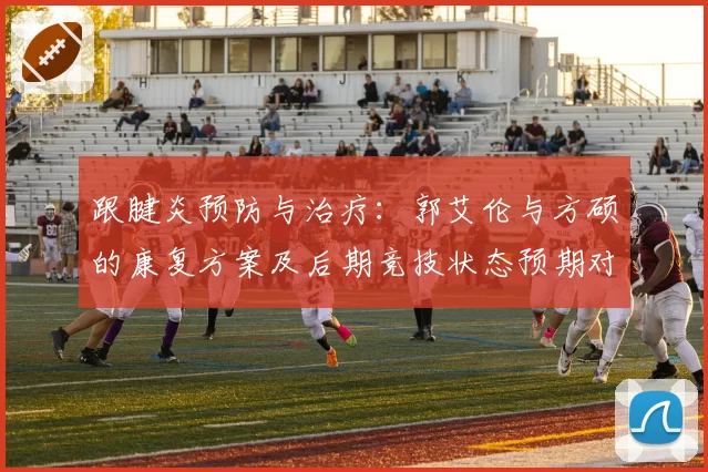 跟腱炎预防与治疗：郭艾伦与方硕的康复方案及后期竞技状态预期对比