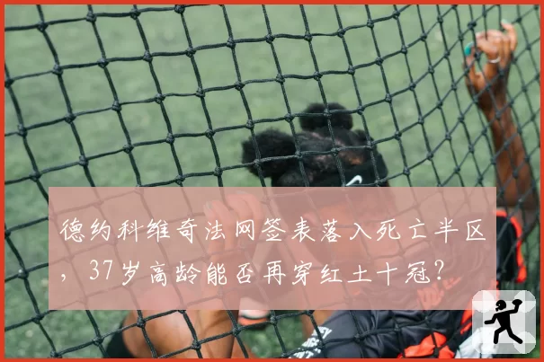 德约科维奇法网签表落入死亡半区,37岁高龄能否再穿红土十冠?