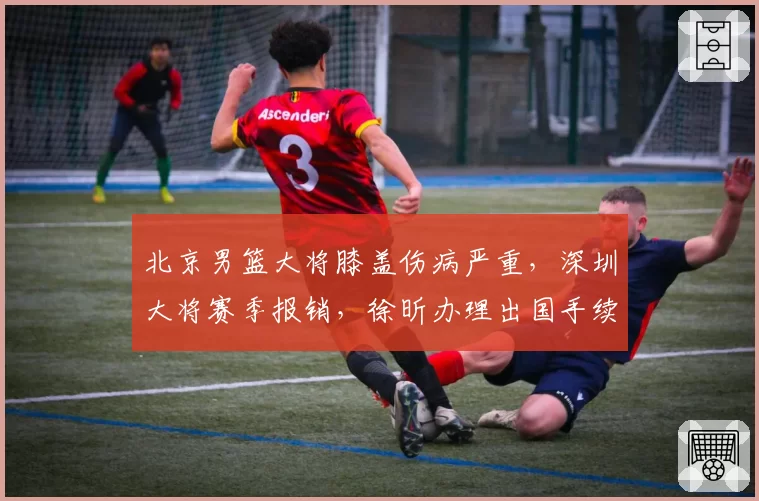 北京男篮大将膝盖伤病严重,深圳大将赛季报销,徐昕办理出国手续
