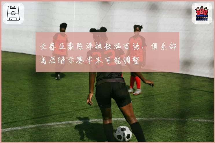 长春亚泰陈洋执教满百场,俱乐部高层暗示赛季末可能调整