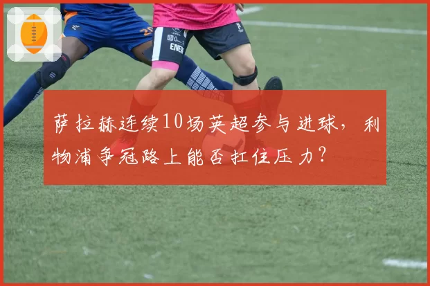 萨拉赫连续10场英超参与进球,利物浦争冠路上能否扛住压力?