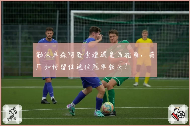 勒沃库森阿隆索遭遇皇马挖角,药厂如何留住这位冠军教头?