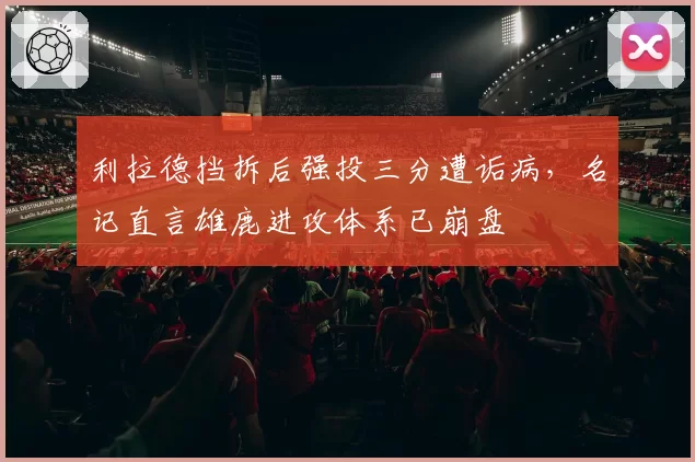 利拉德挡拆后强投三分遭诟病，名记直言雄鹿进攻体系已崩盘