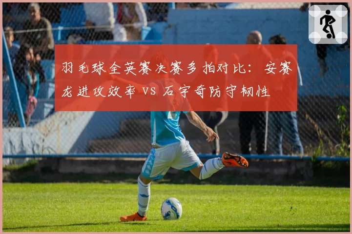 羽毛球全英赛决赛多拍对比：安赛龙进攻效率 vs 石宇奇防守韧性