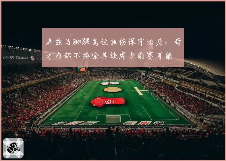 库兹马脚踝高位扭伤保守治疗，奇才内部不排除其缺席季前赛可能