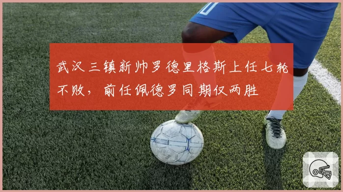 武汉三镇新帅罗德里格斯上任七轮不败，前任佩德罗同期仅两胜