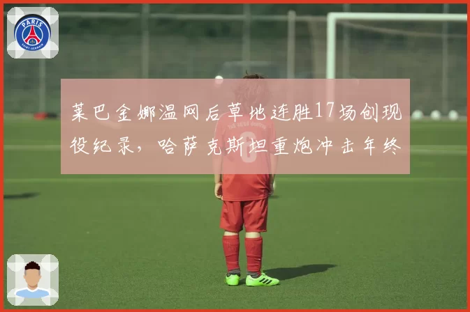莱巴金娜温网后草地连胜17场创现役纪录,哈萨克斯坦重炮冲击年终第一还有多远?