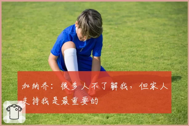 加纳乔：很多人不了解我，但家人支持我是最重要的