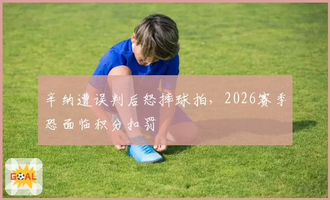 辛纳遭误判后怒摔球拍，2026赛季恐面临积分扣罚