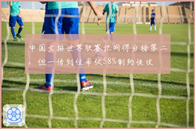 中国女排世界联赛拦网得分榜第二，但一传到位率仅58%制约快攻