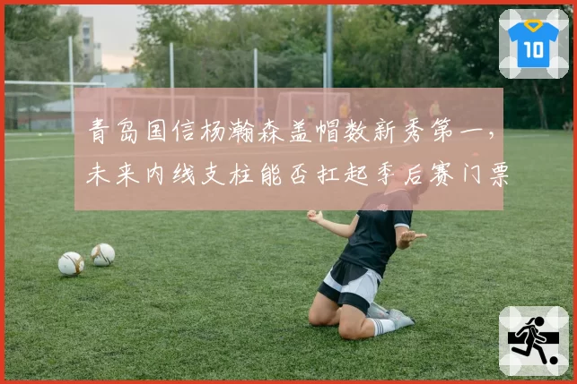 青岛国信杨瀚森盖帽数新秀第一，未来内线支柱能否扛起季后赛门票重任？