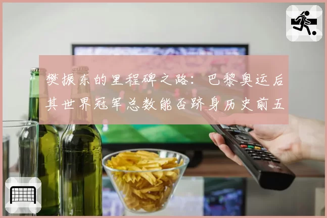 樊振东的里程碑之路：巴黎奥运后其世界冠军总数能否跻身历史前五？