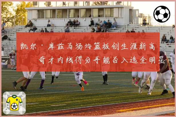 凯尔·库兹马场均篮板创生涯新高，奇才内线得分手能否入选全明星？